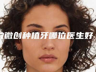 做微创种植牙哪位医生好南京市(吴学铭医生行业领头)
