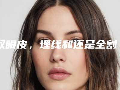 双眼皮,埋线和还是全割的好(割双眼皮是埋线好还是直接割好)