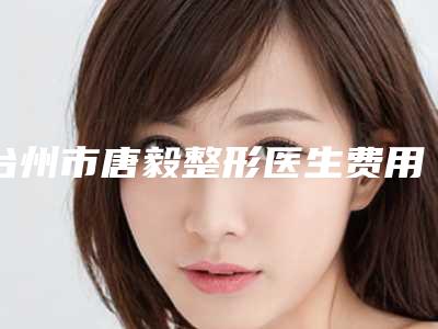 台州市唐毅整形医生费用表明细全面更新