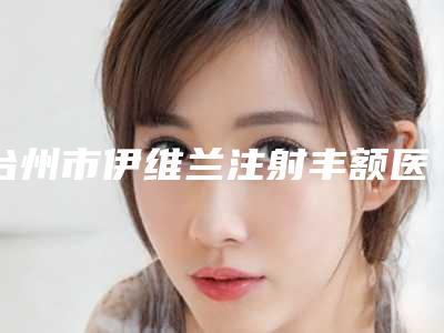 台州市伊维兰注射丰额医生在榜清单前10名实力点评-台州市伊维兰注射丰额整形医生