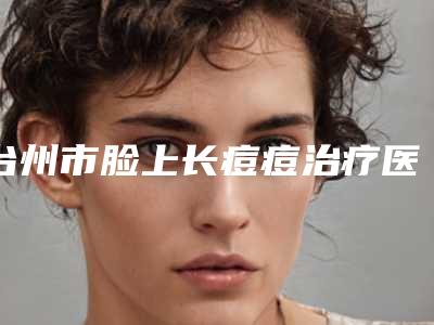台州市脸上长痘痘治疗医院结果公布-台州市脸上长痘痘治疗整形医院