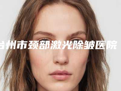 台州市颈部激光除皱医院在榜名单前十位年中测评（台州市颈部激光除皱整形医院）