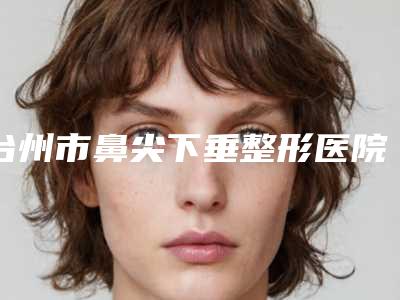 台州市鼻尖下垂整形医院推荐十家正规的-台州昊阳医疗美容私立医美服务更好