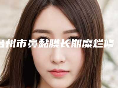 台州市鼻黏膜长期糜烂修复费用表明细有名参考-近8个月均价为7416元