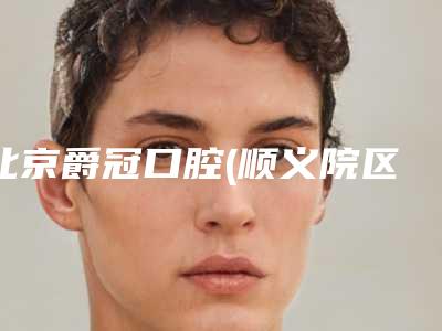 北京爵冠口腔(顺义院区)看牙怎么样-附价格(价目)表靠谱来袭
