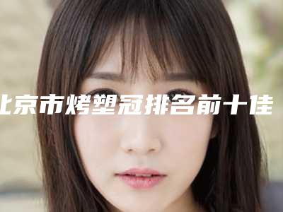 北京市烤塑冠排名前十佳哪里医-北京市烤塑冠口腔医生