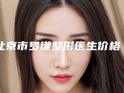 北京市罗谦整形医生价格表(费用)人气专家全部曝光