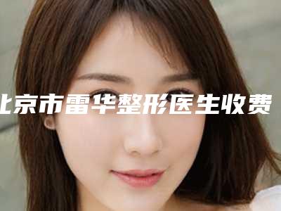 北京市雷华整形医生收费明细2025升级啦