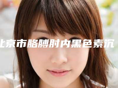 北京市胳膊肘内黑色素沉淀去除整形医院排行前十实力大评比(北京丽扬整形美容门诊部权威有实力)