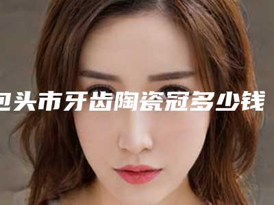 包头市牙齿陶瓷冠多少钱-包头市牙齿陶瓷冠医院排行强榜前十名通通入围