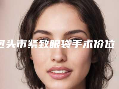 包头市紧致眼袋手术价位表新版更新公布-包头市紧致眼袋手术手术得要多少钱