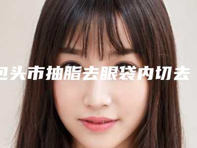 包头市抽脂去眼袋内切去眼袋医院排名榜这5个实力口碑均不错-包头市抽脂去眼袋内切去眼袋整形医院
