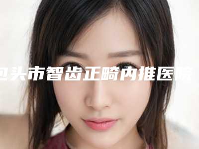 包头市智齿正畸内推医院排名口碑之选（内蒙古包头京卓口腔门诊部颇负盛名）