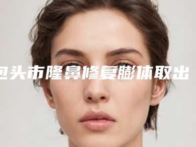 包头市隆鼻修复膨体取出医生上榜清单top10强哪些可靠-包头市隆鼻修复膨体取出整形医生