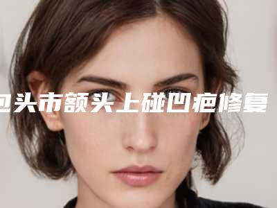 包头市额头上碰凹疤修复医院排行十强预测(内蒙古包头伽蓝(原巴诺巴奇)医疗美容门诊部超多推荐)