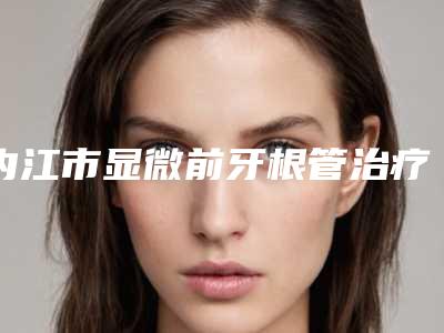 内江市显微前牙根管治疗颗口腔医生上榜清单哪个实力好-内江市显微前牙根管治疗颗医生三强争霸_看你选哪个