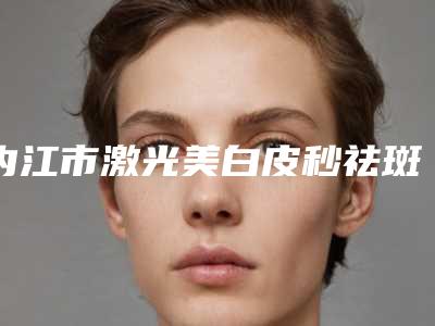 内江市激光美白皮秒祛斑价位表详尽曝出-内江市激光美白皮秒祛斑价格行情