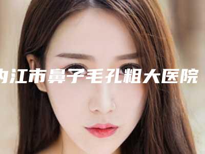 内江市鼻子毛孔粗大医院在榜清单超全一览(内江市鼻子毛孔粗大整形医院)