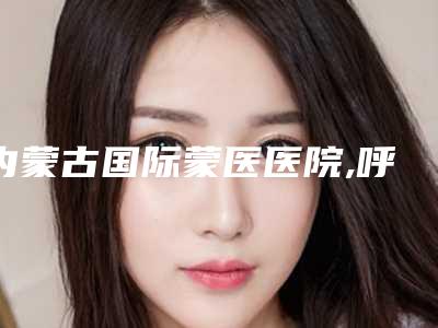 内蒙古国际蒙医医院,呼和浩特王大夫医疗美容诊所人气口碑实力汇总