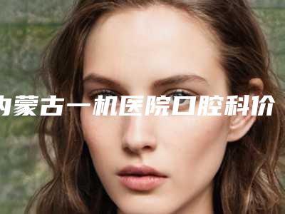 内蒙古一机医院口腔科价格(价目)2025新的已发布