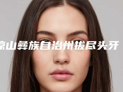 凉山彝族自治州拔尽头牙瘦脸口腔医生在榜清单综合实力十强优先对外公示-凉山彝族自治州拔尽头牙瘦脸医生2025价格表清单透明