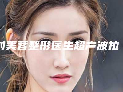 刘美蓉整形医生超声波拉皮手术家家知名度高-黑龙江中医药大学针灸推拿学院