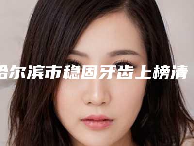 哈尔滨市稳固牙齿上榜清单是比较有名的品牌-哈尔滨市稳固牙齿口腔医生