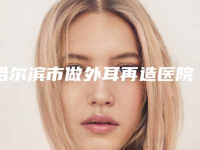 哈尔滨市做外耳再造医院综合实力前十名排名榜哪家安全-哈尔滨市做外耳再造整形医院