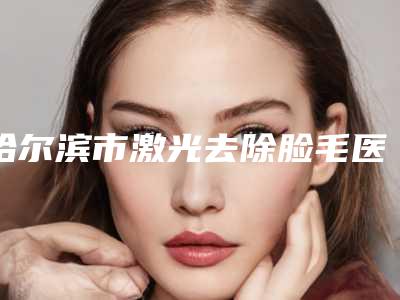 哈尔滨市激光去除脸毛医生排名榜前十都有哪几个-哈尔滨市激光去除脸毛整形医生