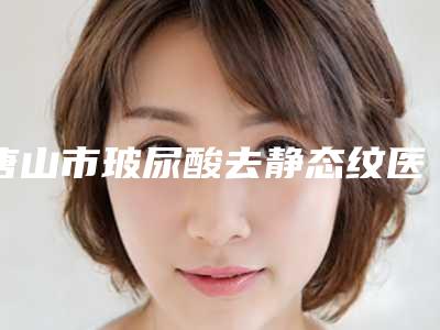 唐山市玻尿酸去静态纹医生排行人气榜前八强达人推荐-张超医生口碑实力双靠谱