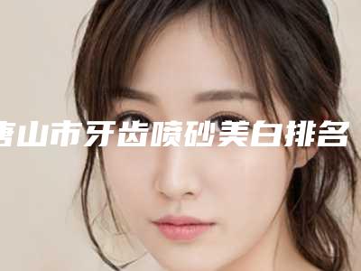 唐山市牙齿喷砂美白排名是当地老牌私立-唐山市牙齿喷砂美白口腔医生