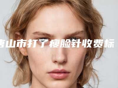 唐山市打了瘦脸针收费标准靠谱一览(打了瘦脸针均价为:4917元)