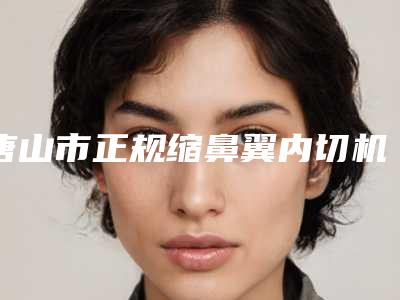 唐山市正规缩鼻翼内切机构哪家较好-迁安市人民医院皮肤科公立名列前三
