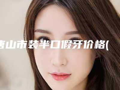 唐山市装半口假牙价格(费用)清单超火出炉咯-唐山市装半口假牙价格