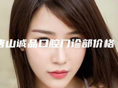 唐山诚品口腔门诊部价格表(费用),近期更新上线附轻微牙龈萎缩案例