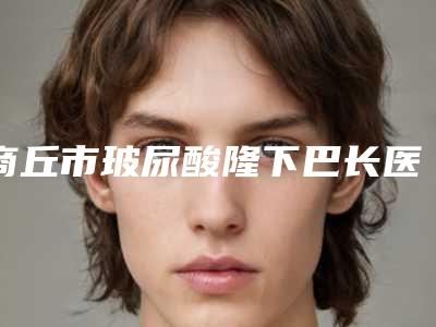 商丘市玻尿酸隆下巴长医生top10强大汇集(柳志成医生业界好评)