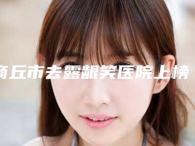 商丘市去露龈笑医院上榜名单前十名测评(商丘亨美医疗美容整形实力高低任你挑)