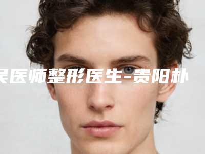 吴医师整形医生-贵阳朴大夫医疗美容吴医师医生修复唇部名单实力现场一一公布