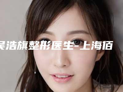 吴浩旗整形医生-上海佰思爱医疗美容门诊部吴浩旗医师专家大咖实力认证