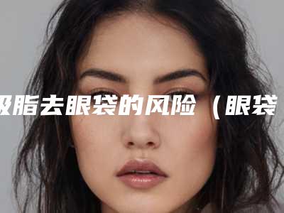 吸脂去眼袋的风险(眼袋吸脂安全吗)