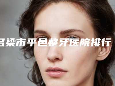 吕梁市平邑整牙医院排行前10位官方授权靠谱(兴县康圣口腔诊所优质任你选择)