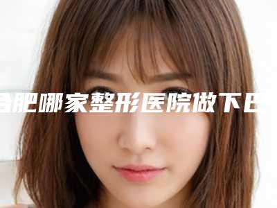 合肥哪家整形医院做下巴歪矫正最好?(合肥哪家整形医院做下巴歪矫正最好的)