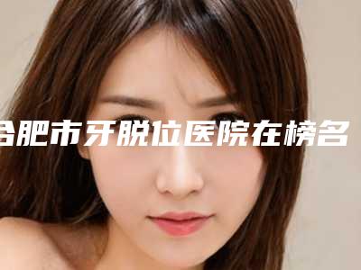 合肥市牙脱位医院在榜名单技术实力悬殊不大(合肥卓雅口腔口碑好评价高)