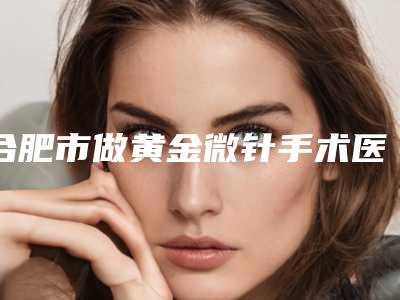 合肥市做黄金微针手术医院上榜清单权威速报(合肥禾丽西婵医疗美容洛阳总)