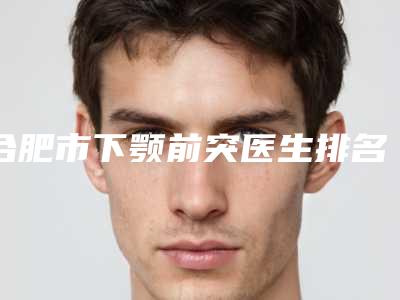 合肥市下颚前突医生排名前十强哪位服务比较好-徐永松整形医生特色优势一一了解