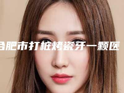 合肥市打桩烤瓷牙一颗医院在榜清单前十位大汇总(合肥市打桩烤瓷牙一颗口腔医院是技术派)