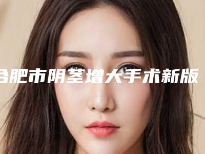 合肥市阴茎增大手术新版价格表火爆上线(10月-4月阴茎增大手术均价为:13954元)