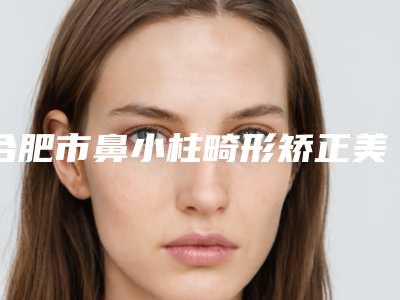 合肥市鼻小柱畸形矫正美容整形医院(安徽医科大学第四附属医院整形科福利提前解锁)