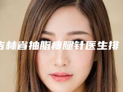 吉林省抽脂瘦腿针医生排名top10强显示一览-张兴祺医生推荐给您