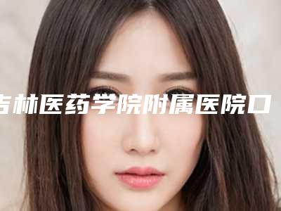 吉林医药学院附属医院口腔科怎么样-价目表项目情况一览